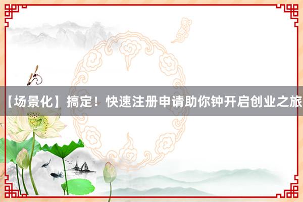 【场景化】搞定！快速注册申请助你钟开启创业之旅