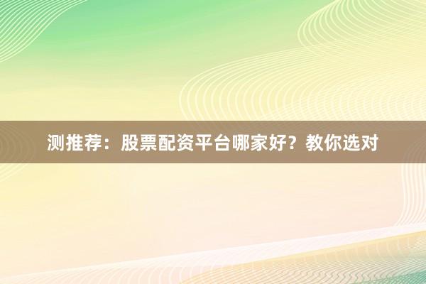 测推荐：股票配资平台哪家好？教你选对