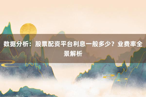 数据分析：股票配资平台利息一般多少？业费率全景解析