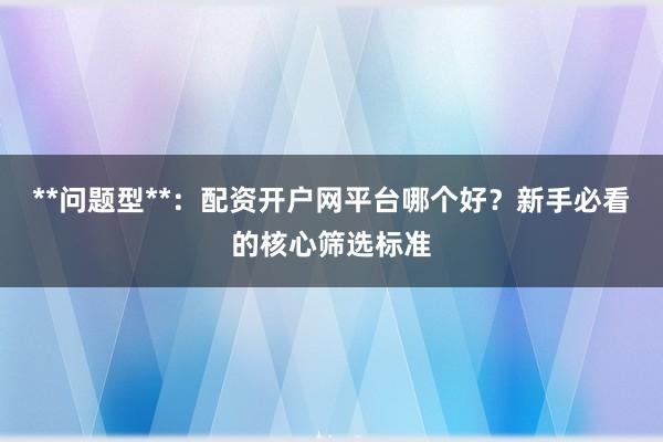**问题型**：配资开户网平台哪个好？新手必看的核心筛选标准