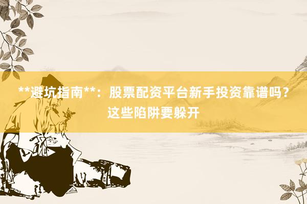 **避坑指南**：股票配资平台新手投资靠谱吗？这些陷阱要躲开