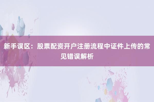 新手误区：股票配资开户注册流程中证件上传的常见错误解析