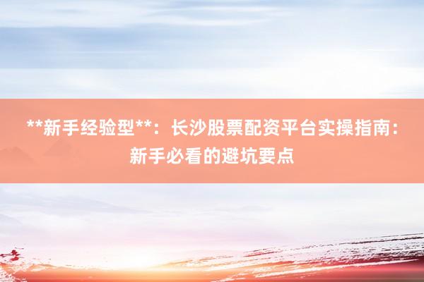 **新手经验型**：长沙股票配资平台实操指南：新手必看的避坑要点