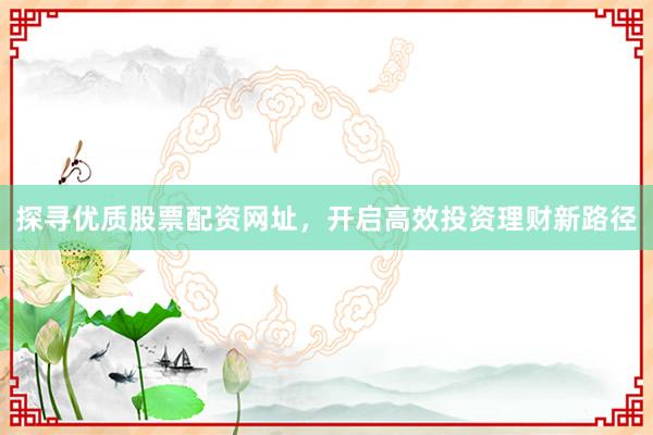 探寻优质股票配资网址，开启高效投资理财新路径