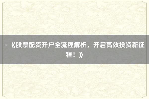 - 《股票配资开户全流程解析，开启高效投资新征程！》