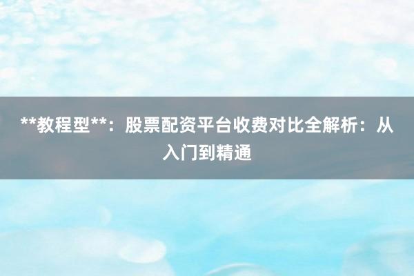 **教程型**：股票配资平台收费对比全解析：从入门到精通