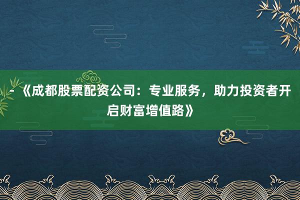 - 《成都股票配资公司：专业服务，助力投资者开启财富增值路》