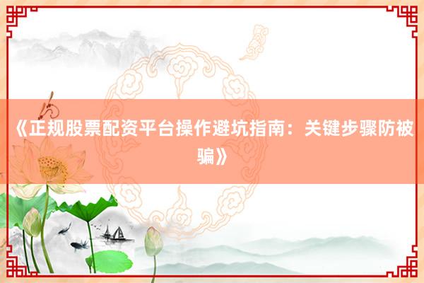 《正规股票配资平台操作避坑指南：关键步骤防被骗》