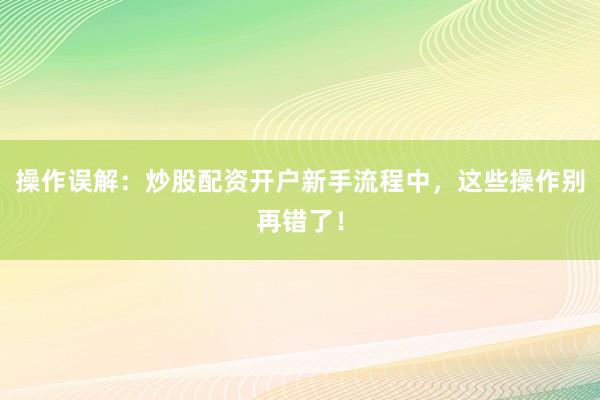 操作误解：炒股配资开户新手流程中，这些操作别再错了！