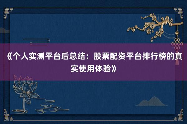 《个人实测平台后总结：股票配资平台排行榜的真实使用体验》