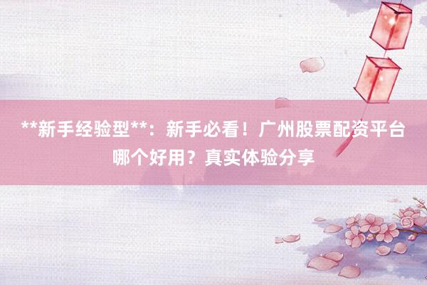 **新手经验型**：新手必看！广州股票配资平台哪个好用？真实体验分享