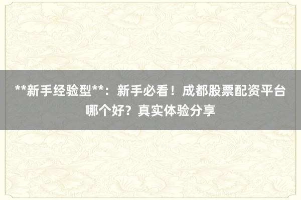 **新手经验型**：新手必看！成都股票配资平台哪个好？真实体验分享