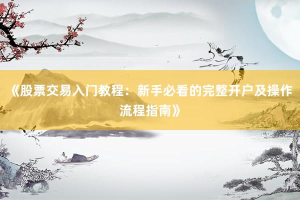 《股票交易入门教程：新手必看的完整开户及操作流程指南》