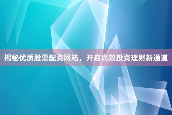 揭秘优质股票配资网站，开启高效投资理财新通道