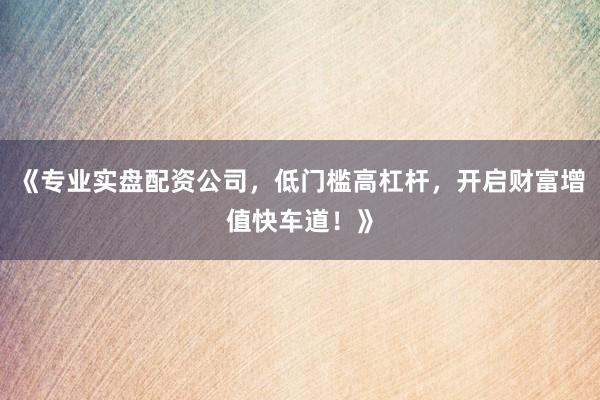 《专业实盘配资公司，低门槛高杠杆，开启财富增值快车道！》
