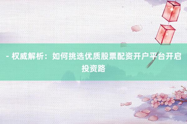 - 权威解析：如何挑选优质股票配资开户平台开启投资路
