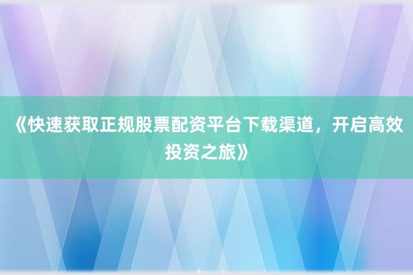 《快速获取正规股票配资平台下载渠道，开启高效投资之旅》