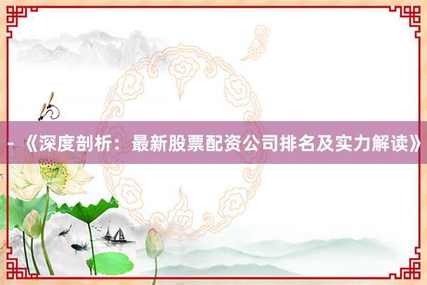 - 《深度剖析：最新股票配资公司排名及实力解读》