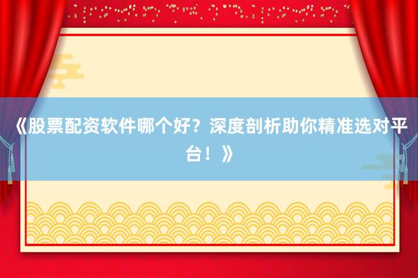 《股票配资软件哪个好？深度剖析助你精准选对平台！》