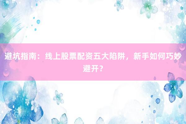 避坑指南：线上股票配资五大陷阱，新手如何巧妙避开？