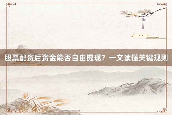 股票配资后资金能否自由提现？一文读懂关键规则