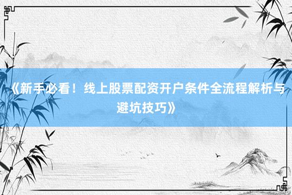 《新手必看！线上股票配资开户条件全流程解析与避坑技巧》