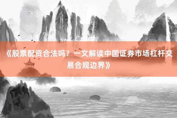 《股票配资合法吗？一文解读中国证券市场杠杆交易合规边界》