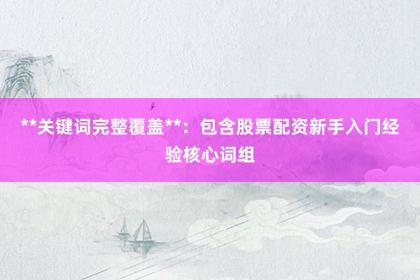 **关键词完整覆盖**：包含股票配资新手入门经验核心词组