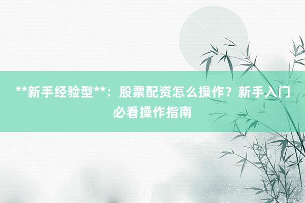 **新手经验型**：股票配资怎么操作？新手入门必看操作指南