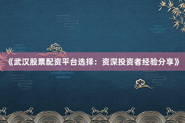 《武汉股票配资平台选择：资深投资者经验分享》