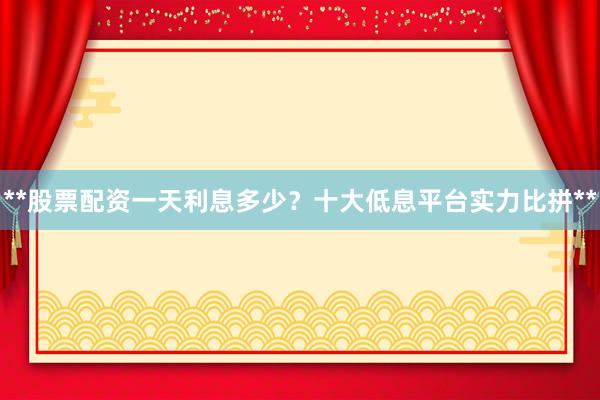 **股票配资一天利息多少？十大低息平台实力比拼**