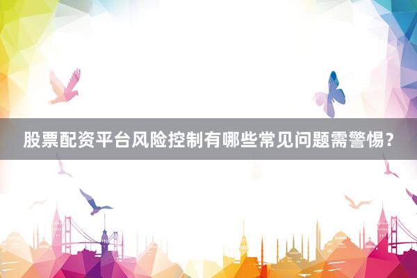 股票配资平台风险控制有哪些常见问题需警惕？