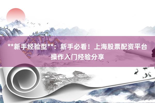 **新手经验型**：新手必看！上海股票配资平台操作入门经验分享