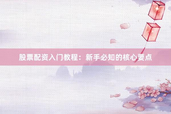 股票配资入门教程：新手必知的核心要点
