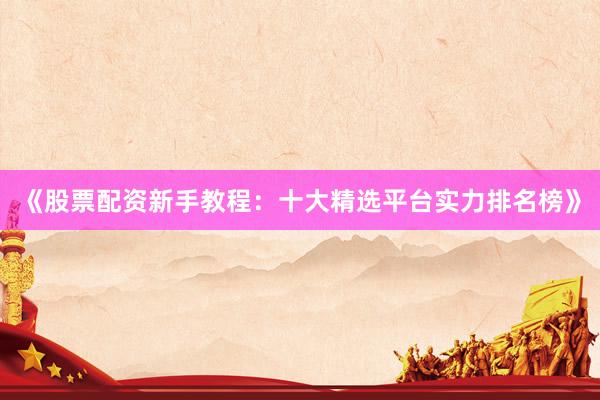 《股票配资新手教程：十大精选平台实力排名榜》
