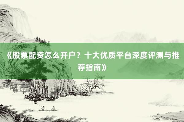《股票配资怎么开户？十大优质平台深度评测与推荐指南》