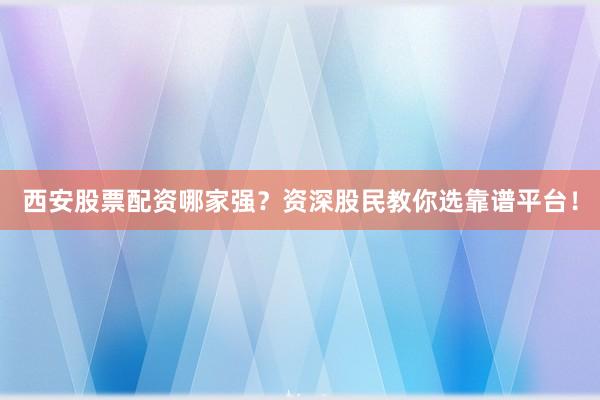 西安股票配资哪家强？资深股民教你选靠谱平台！