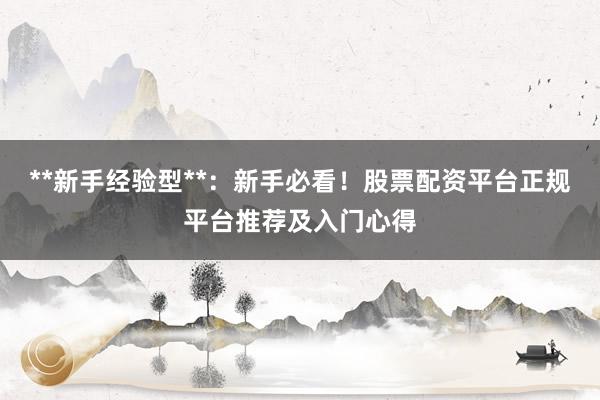 **新手经验型**：新手必看！股票配资平台正规平台推荐及入门心得