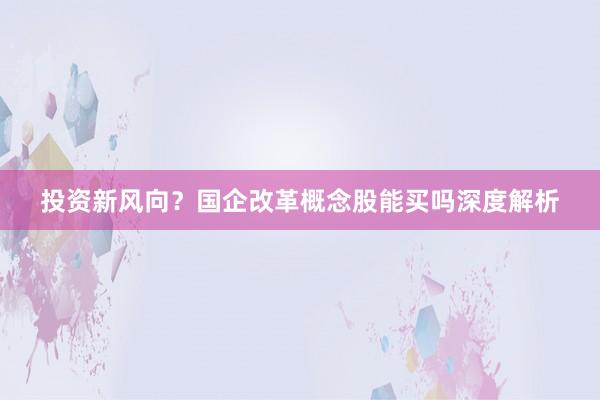 投资新风向？国企改革概念股能买吗深度解析