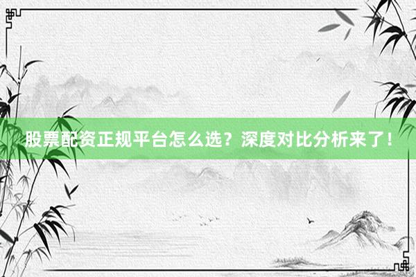 股票配资正规平台怎么选？深度对比分析来了！