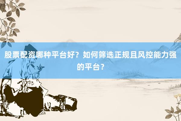 股票配资哪种平台好？如何筛选正规且风控能力强的平台？