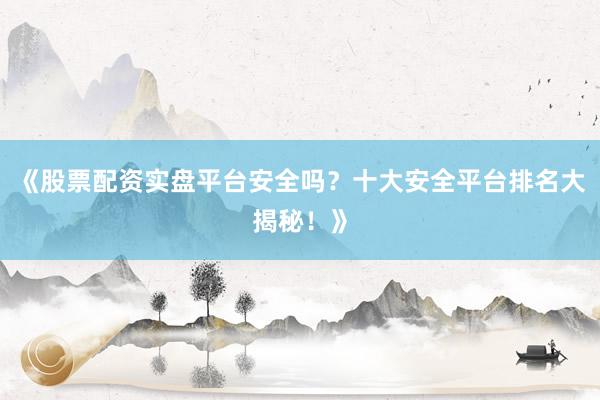 《股票配资实盘平台安全吗？十大安全平台排名大揭秘！》