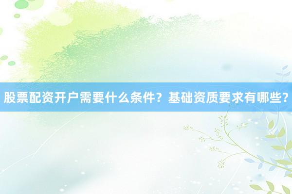股票配资开户需要什么条件？基础资质要求有哪些？