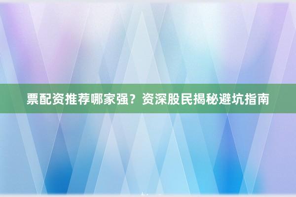 票配资推荐哪家强？资深股民揭秘避坑指南