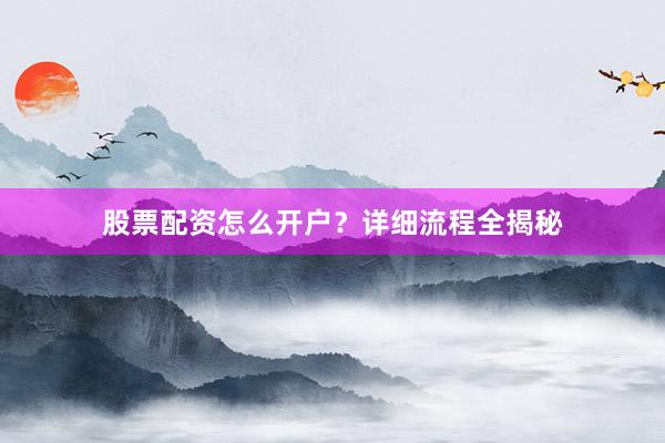股票配资怎么开户？详细流程全揭秘