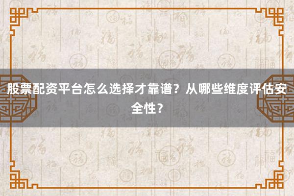 股票配资平台怎么选择才靠谱？从哪些维度评估安全性？