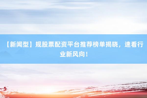 【新闻型】规股票配资平台推荐榜单揭晓，速看行业新风向！