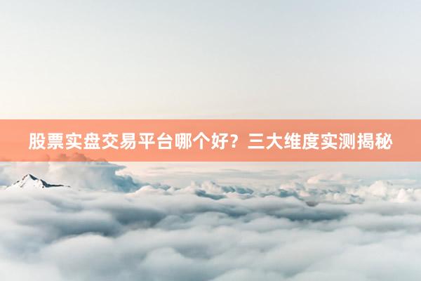 股票实盘交易平台哪个好？三大维度实测揭秘