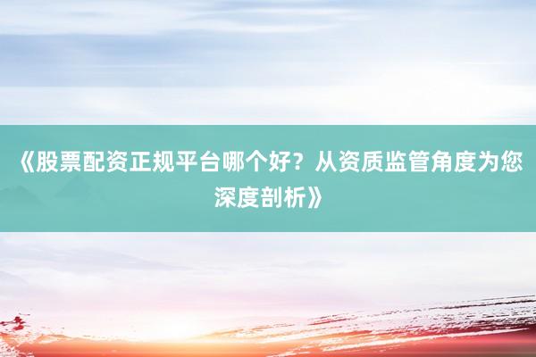 《股票配资正规平台哪个好？从资质监管角度为您深度剖析》