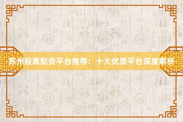 苏州股票配资平台推荐：十大优质平台深度解析